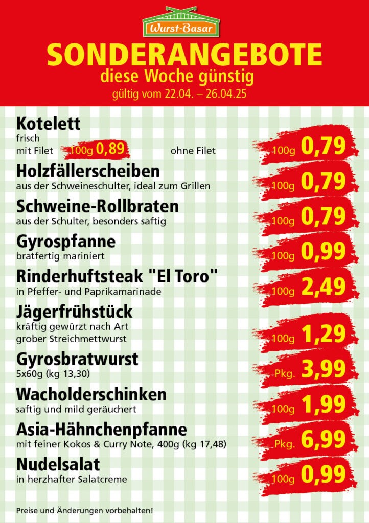 Lachsbraten frisch oder geräuchert kg 8,99 Schinken-Krustenbraten vom Strohschwein, mild gepökelt 100g 0,99 Schweinefiletpfanne mit Porree und Champignons 100g 1,29 Wildgulasch aus zartem Hirsch und Wildschwein 100g 1,99 Hirschkeulenbraten ohne Knochen 100g 2,19 Rouladen Oberschale, Spitzenqualität von der Färse 100g 2,29 Knobi-Thüringer Mett mit grünem Pfeffer und einem Hauch Knoblauch 100g 0,99 Geflügel-Wiener aus eigener Herstellung 100g 1,69 Trüffel-Leberwurst mit herzhaften Trüffeln und Sahne verfeinert 100g 2,49 Serrano-Schinken luftgetrocknet, spanische Spitzenqualität 100g 2,99 Geflügelsalat nach Hausfrauen Art 100g 1,69 Niedersächsische Hochzeitssuppe hausgemacht nach traditioneller Rezeptur (L 7,90) 500ml 3,95