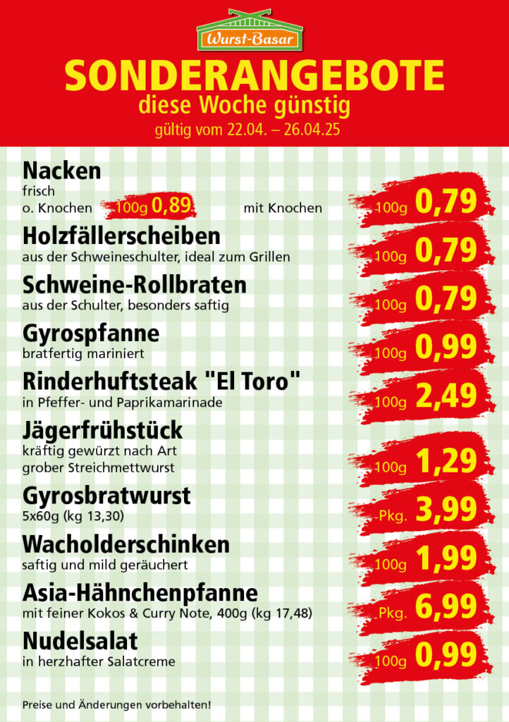 Lachsbraten frisch oder geräuchert kg 8,99 Schinken-Krustenbraten vom Strohschwein, mild gepökelt 100g 0,99 Schweinefiletpfanne mit Porree und Champignons 100g 1,29 Wildgulasch aus zartem Hirsch und Wildschwein 100g 1,99 Hirschkeulenbraten ohne Knochen 100g 2,19 Rouladen Oberschale, Spitzenqualität von der Färse 100g 2,29 Knobi-Thüringer Mett mit grünem Pfeffer und einem Hauch Knoblauch 100g 0,99 Geflügel-Wiener aus eigener Herstellung 100g 1,69 Trüffel-Leberwurst mit herzhaften Trüffeln und Sahne verfeinert 100g 2,49 Serrano-Schinken luftgetrocknet, spanische Spitzenqualität 100g 2,99 Geflügelsalat nach Hausfrauen Art 100g 1,69 Niedersächsische Hochzeitssuppe hausgemacht nach traditioneller Rezeptur (L 7,90) 500ml 3,95