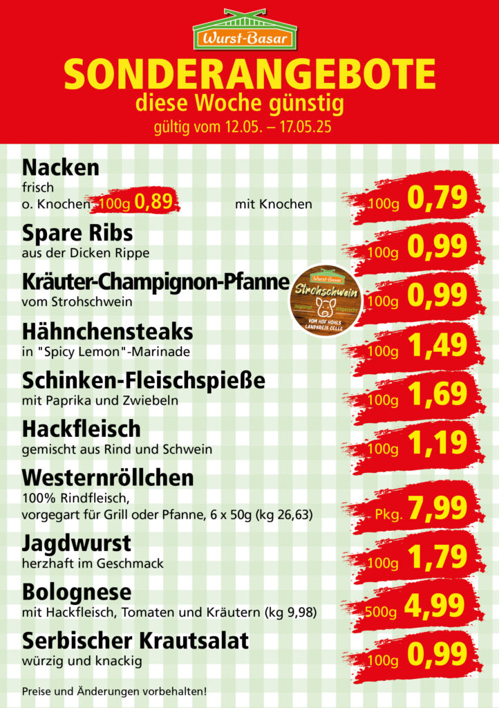 Lachsbraten frisch oder geräuchert kg 8,99 Schinken-Krustenbraten vom Strohschwein, mild gepökelt 100g 0,99 Schweinefiletpfanne mit Porree und Champignons 100g 1,29 Wildgulasch aus zartem Hirsch und Wildschwein 100g 1,99 Hirschkeulenbraten ohne Knochen 100g 2,19 Rouladen Oberschale, Spitzenqualität von der Färse 100g 2,29 Knobi-Thüringer Mett mit grünem Pfeffer und einem Hauch Knoblauch 100g 0,99 Geflügel-Wiener aus eigener Herstellung 100g 1,69 Trüffel-Leberwurst mit herzhaften Trüffeln und Sahne verfeinert 100g 2,49 Serrano-Schinken luftgetrocknet, spanische Spitzenqualität 100g 2,99 Geflügelsalat nach Hausfrauen Art 100g 1,69 Niedersächsische Hochzeitssuppe hausgemacht nach traditioneller Rezeptur (L 7,90) 500ml 3,95