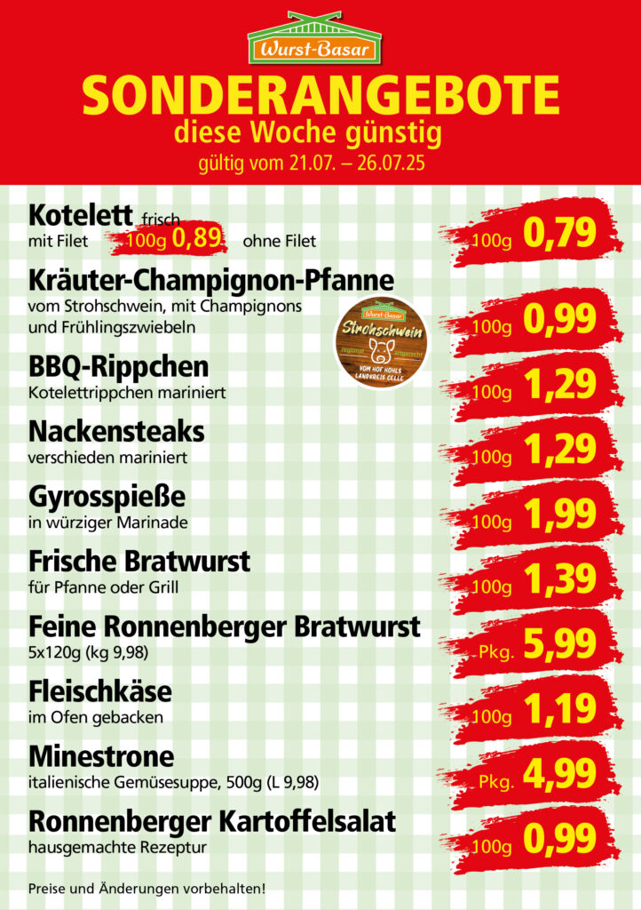 Lachsbraten frisch oder geräuchert kg 8,99 Schinken-Krustenbraten vom Strohschwein, mild gepökelt 100g 0,99 Schweinefiletpfanne mit Porree und Champignons 100g 1,29 Wildgulasch aus zartem Hirsch und Wildschwein 100g 1,99 Hirschkeulenbraten ohne Knochen 100g 2,19 Rouladen Oberschale, Spitzenqualität von der Färse 100g 2,29 Knobi-Thüringer Mett mit grünem Pfeffer und einem Hauch Knoblauch 100g 0,99 Geflügel-Wiener aus eigener Herstellung 100g 1,69 Trüffel-Leberwurst mit herzhaften Trüffeln und Sahne verfeinert 100g 2,49 Serrano-Schinken luftgetrocknet, spanische Spitzenqualität 100g 2,99 Geflügelsalat nach Hausfrauen Art 100g 1,69 Niedersächsische Hochzeitssuppe hausgemacht nach traditioneller Rezeptur (L 7,90) 500ml 3,95