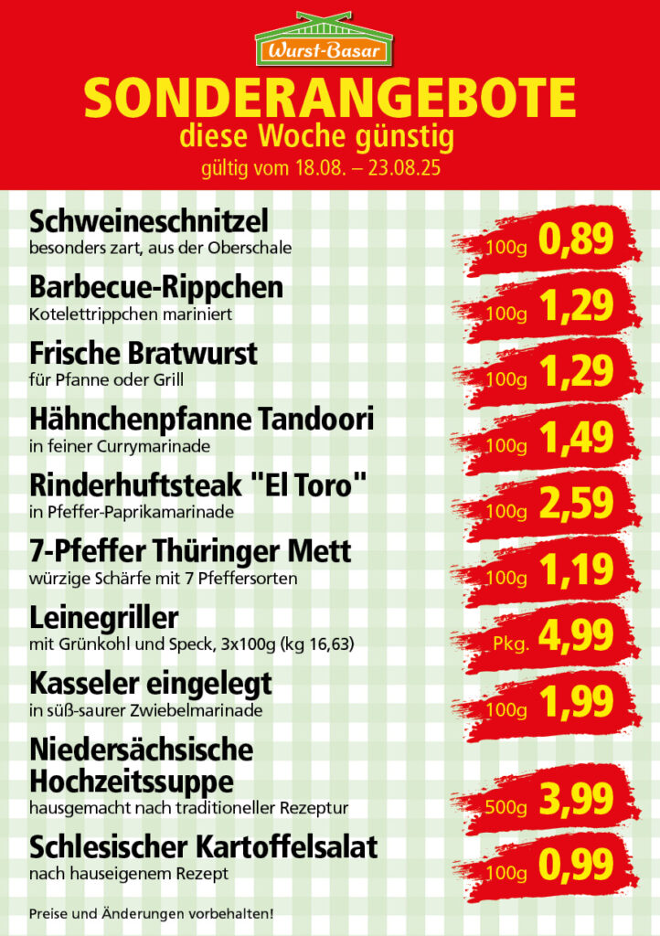 Lachsbraten frisch oder geräuchert kg 8,99 Schinken-Krustenbraten vom Strohschwein, mild gepökelt 100g 0,99 Schweinefiletpfanne mit Porree und Champignons 100g 1,29 Wildgulasch aus zartem Hirsch und Wildschwein 100g 1,99 Hirschkeulenbraten ohne Knochen 100g 2,19 Rouladen Oberschale, Spitzenqualität von der Färse 100g 2,29 Knobi-Thüringer Mett mit grünem Pfeffer und einem Hauch Knoblauch 100g 0,99 Geflügel-Wiener aus eigener Herstellung 100g 1,69 Trüffel-Leberwurst mit herzhaften Trüffeln und Sahne verfeinert 100g 2,49 Serrano-Schinken luftgetrocknet, spanische Spitzenqualität 100g 2,99 Geflügelsalat nach Hausfrauen Art 100g 1,69 Niedersächsische Hochzeitssuppe hausgemacht nach traditioneller Rezeptur (L 7,90) 500ml 3,95