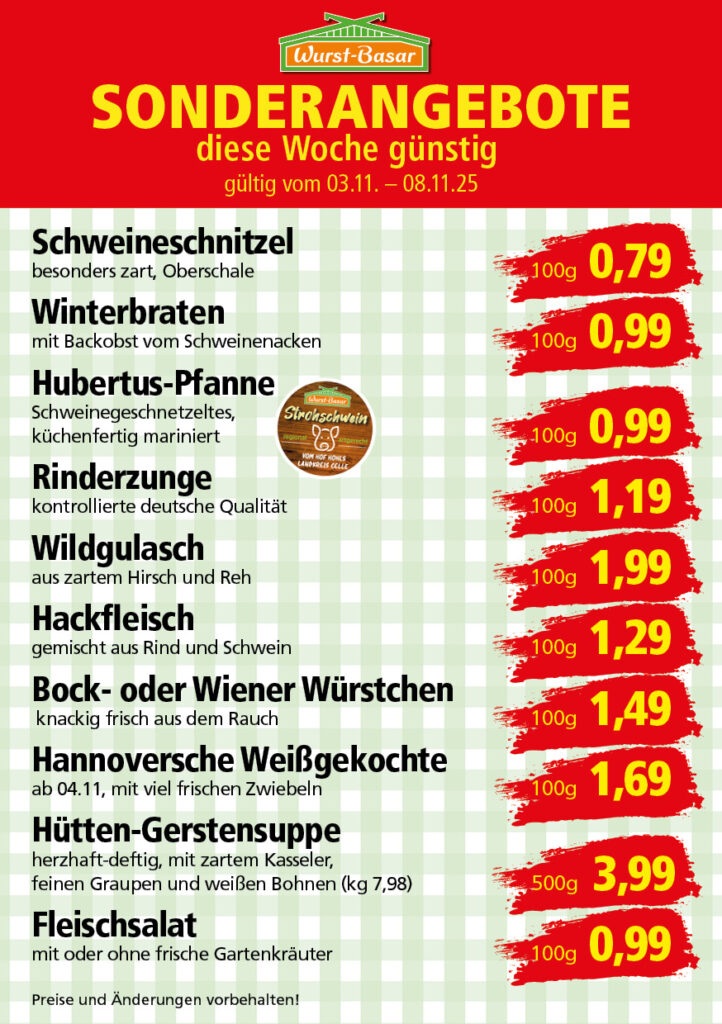 Lachsbraten frisch oder geräuchert kg 8,99 Schinken-Krustenbraten vom Strohschwein, mild gepökelt 100g 0,99 Schweinefiletpfanne mit Porree und Champignons 100g 1,29 Wildgulasch aus zartem Hirsch und Wildschwein 100g 1,99 Hirschkeulenbraten ohne Knochen 100g 2,19 Rouladen Oberschale, Spitzenqualität von der Färse 100g 2,29 Knobi-Thüringer Mett mit grünem Pfeffer und einem Hauch Knoblauch 100g 0,99 Geflügel-Wiener aus eigener Herstellung 100g 1,69 Trüffel-Leberwurst mit herzhaften Trüffeln und Sahne verfeinert 100g 2,49 Serrano-Schinken luftgetrocknet, spanische Spitzenqualität 100g 2,99 Geflügelsalat nach Hausfrauen Art 100g 1,69 Niedersächsische Hochzeitssuppe hausgemacht nach traditioneller Rezeptur (L 7,90) 500ml 3,95