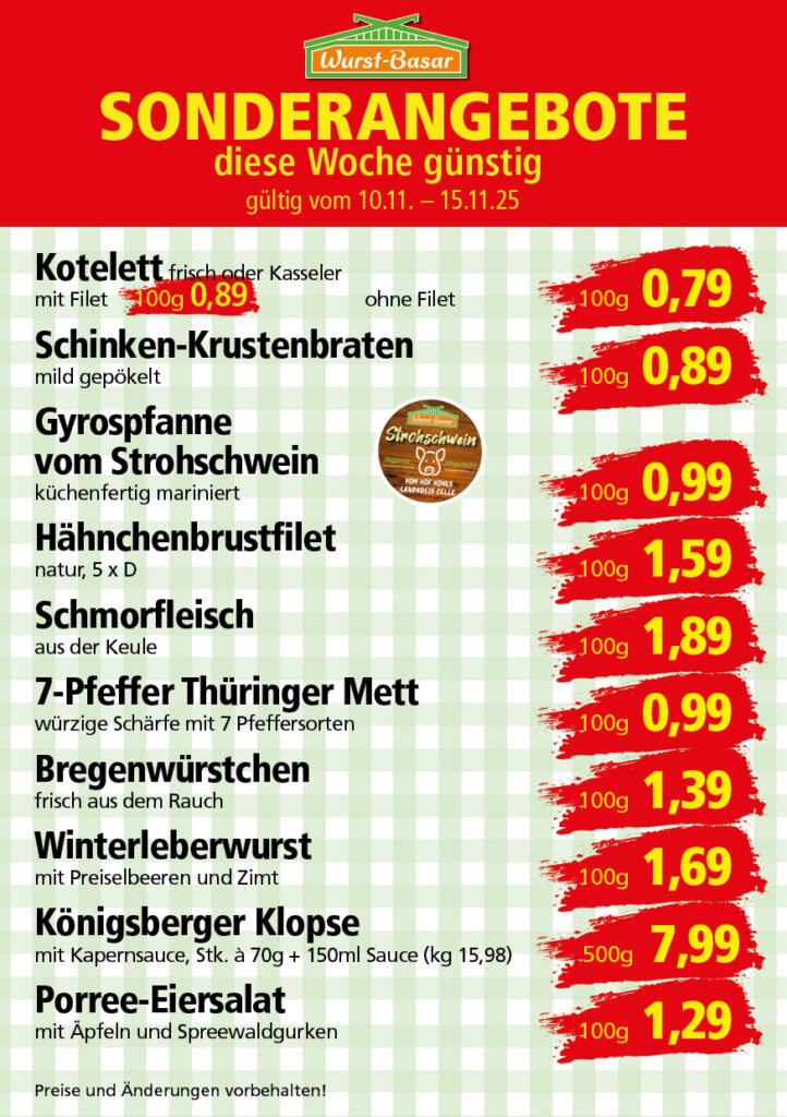 Lachsbraten frisch oder geräuchert kg 8,99 Schinken-Krustenbraten vom Strohschwein, mild gepökelt 100g 0,99 Schweinefiletpfanne mit Porree und Champignons 100g 1,29 Wildgulasch aus zartem Hirsch und Wildschwein 100g 1,99 Hirschkeulenbraten ohne Knochen 100g 2,19 Rouladen Oberschale, Spitzenqualität von der Färse 100g 2,29 Knobi-Thüringer Mett mit grünem Pfeffer und einem Hauch Knoblauch 100g 0,99 Geflügel-Wiener aus eigener Herstellung 100g 1,69 Trüffel-Leberwurst mit herzhaften Trüffeln und Sahne verfeinert 100g 2,49 Serrano-Schinken luftgetrocknet, spanische Spitzenqualität 100g 2,99 Geflügelsalat nach Hausfrauen Art 100g 1,69 Niedersächsische Hochzeitssuppe hausgemacht nach traditioneller Rezeptur (L 7,90) 500ml 3,95