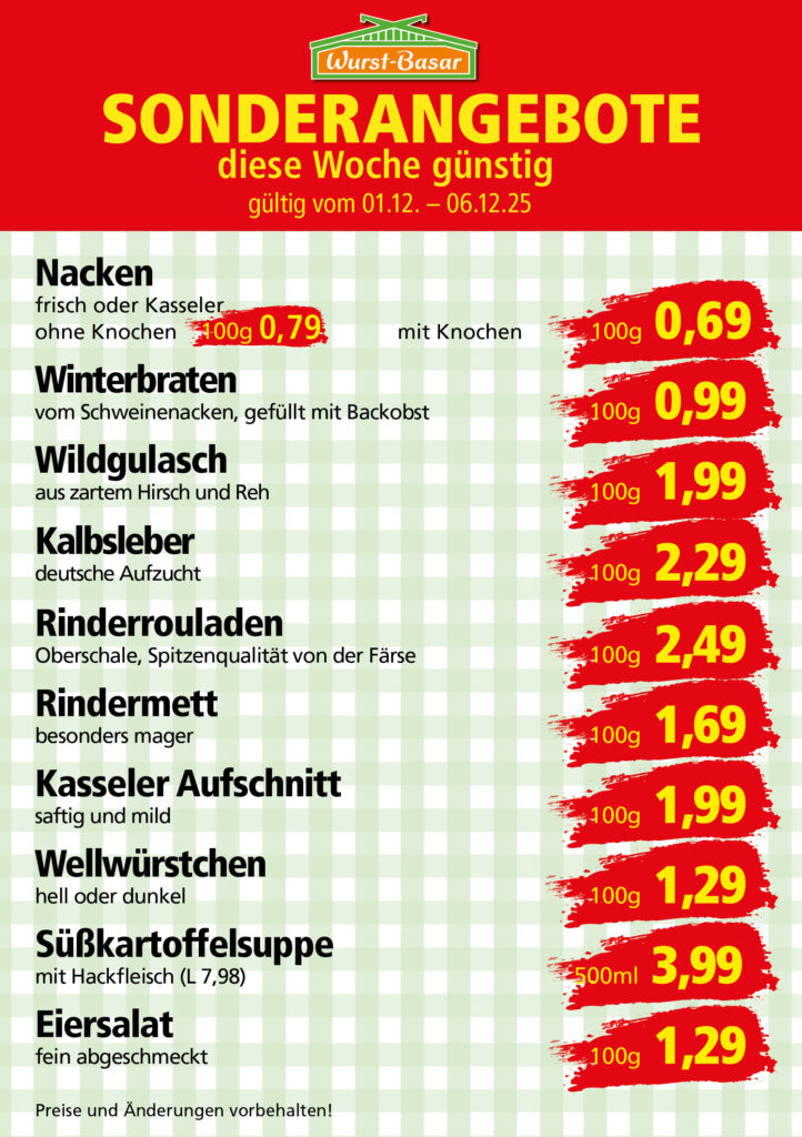 Lachsbraten frisch oder geräuchert kg 8,99 Schinken-Krustenbraten vom Strohschwein, mild gepökelt 100g 0,99 Schweinefiletpfanne mit Porree und Champignons 100g 1,29 Wildgulasch aus zartem Hirsch und Wildschwein 100g 1,99 Hirschkeulenbraten ohne Knochen 100g 2,19 Rouladen Oberschale, Spitzenqualität von der Färse 100g 2,29 Knobi-Thüringer Mett mit grünem Pfeffer und einem Hauch Knoblauch 100g 0,99 Geflügel-Wiener aus eigener Herstellung 100g 1,69 Trüffel-Leberwurst mit herzhaften Trüffeln und Sahne verfeinert 100g 2,49 Serrano-Schinken luftgetrocknet, spanische Spitzenqualität 100g 2,99 Geflügelsalat nach Hausfrauen Art 100g 1,69 Niedersächsische Hochzeitssuppe hausgemacht nach traditioneller Rezeptur (L 7,90) 500ml 3,95
