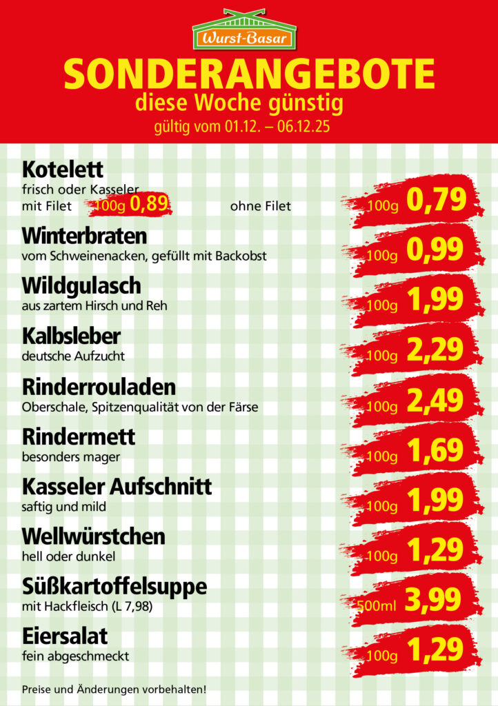 KW49_innerhalb Lachsbraten frisch oder geräuchert kg 8,99 Schinken-Krustenbraten vom Strohschwein, mild gepökelt 100g 0,99 Schweinefiletpfanne mit Porree und Champignons 100g 1,29 Wildgulasch aus zartem Hirsch und Wildschwein 100g 1,99 Hirschkeulenbraten ohne Knochen 100g 2,19 Rouladen Oberschale, Spitzenqualität von der Färse 100g 2,29 Knobi-Thüringer Mett mit grünem Pfeffer und einem Hauch Knoblauch 100g 0,99 Geflügel-Wiener aus eigener Herstellung 100g 1,69 Trüffel-Leberwurst mit herzhaften Trüffeln und Sahne verfeinert 100g 2,49 Serrano-Schinken luftgetrocknet, spanische Spitzenqualität 100g 2,99 Geflügelsalat nach Hausfrauen Art 100g 1,69 Niedersächsische Hochzeitssuppe hausgemacht nach traditioneller Rezeptur (L 7,90) 500ml 3,95