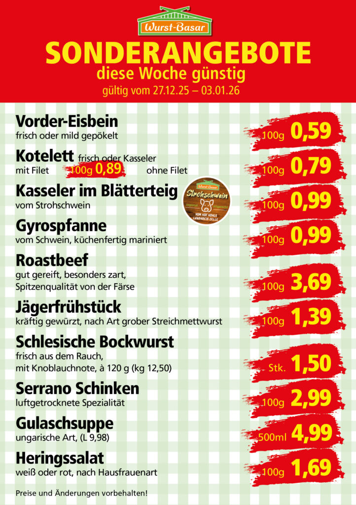 Lachsbraten frisch oder geräuchert kg 8,99 Schinken-Krustenbraten vom Strohschwein, mild gepökelt 100g 0,99 Schweinefiletpfanne mit Porree und Champignons 100g 1,29 Wildgulasch aus zartem Hirsch und Wildschwein 100g 1,99 Hirschkeulenbraten ohne Knochen 100g 2,19 Rouladen Oberschale, Spitzenqualität von der Färse 100g 2,29 Knobi-Thüringer Mett mit grünem Pfeffer und einem Hauch Knoblauch 100g 0,99 Geflügel-Wiener aus eigener Herstellung 100g 1,69 Trüffel-Leberwurst mit herzhaften Trüffeln und Sahne verfeinert 100g 2,49 Serrano-Schinken luftgetrocknet, spanische Spitzenqualität 100g 2,99 Geflügelsalat nach Hausfrauen Art 100g 1,69 Niedersächsische Hochzeitssuppe hausgemacht nach traditioneller Rezeptur (L 7,90) 500ml 3,95