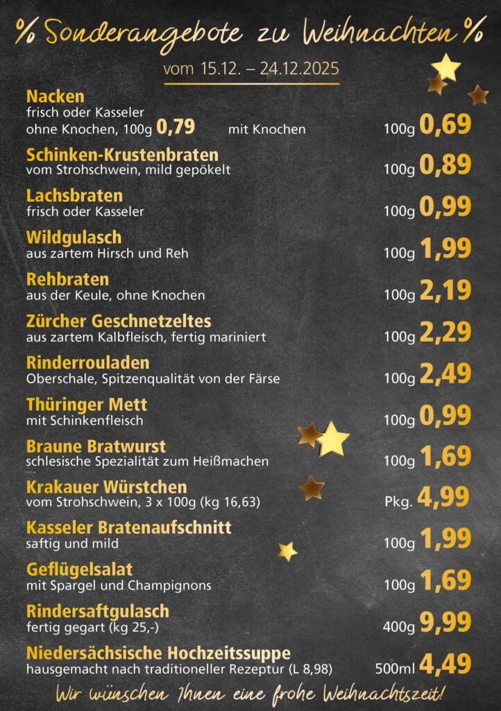 Lachsbraten frisch oder geräuchert kg 8,99 Schinken-Krustenbraten vom Strohschwein, mild gepökelt 100g 0,99 Schweinefiletpfanne mit Porree und Champignons 100g 1,29 Wildgulasch aus zartem Hirsch und Wildschwein 100g 1,99 Hirschkeulenbraten ohne Knochen 100g 2,19 Rouladen Oberschale, Spitzenqualität von der Färse 100g 2,29 Knobi-Thüringer Mett mit grünem Pfeffer und einem Hauch Knoblauch 100g 0,99 Geflügel-Wiener aus eigener Herstellung 100g 1,69 Trüffel-Leberwurst mit herzhaften Trüffeln und Sahne verfeinert 100g 2,49 Serrano-Schinken luftgetrocknet, spanische Spitzenqualität 100g 2,99 Geflügelsalat nach Hausfrauen Art 100g 1,69 Niedersächsische Hochzeitssuppe hausgemacht nach traditioneller Rezeptur (L 7,90) 500ml 3,95