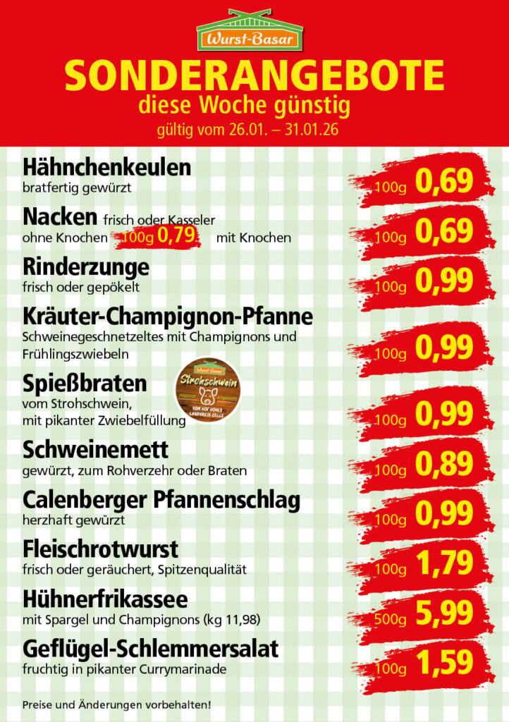 Lachsbraten frisch oder geräuchert kg 8,99 Schinken-Krustenbraten vom Strohschwein, mild gepökelt 100g 0,99 Schweinefiletpfanne mit Porree und Champignons 100g 1,29 Wildgulasch aus zartem Hirsch und Wildschwein 100g 1,99 Hirschkeulenbraten ohne Knochen 100g 2,19 Rouladen Oberschale, Spitzenqualität von der Färse 100g 2,29 Knobi-Thüringer Mett mit grünem Pfeffer und einem Hauch Knoblauch 100g 0,99 Geflügel-Wiener aus eigener Herstellung 100g 1,69 Trüffel-Leberwurst mit herzhaften Trüffeln und Sahne verfeinert 100g 2,49 Serrano-Schinken luftgetrocknet, spanische Spitzenqualität 100g 2,99 Geflügelsalat nach Hausfrauen Art 100g 1,69 Niedersächsische Hochzeitssuppe hausgemacht nach traditioneller Rezeptur (L 7,90) 500ml 3,95