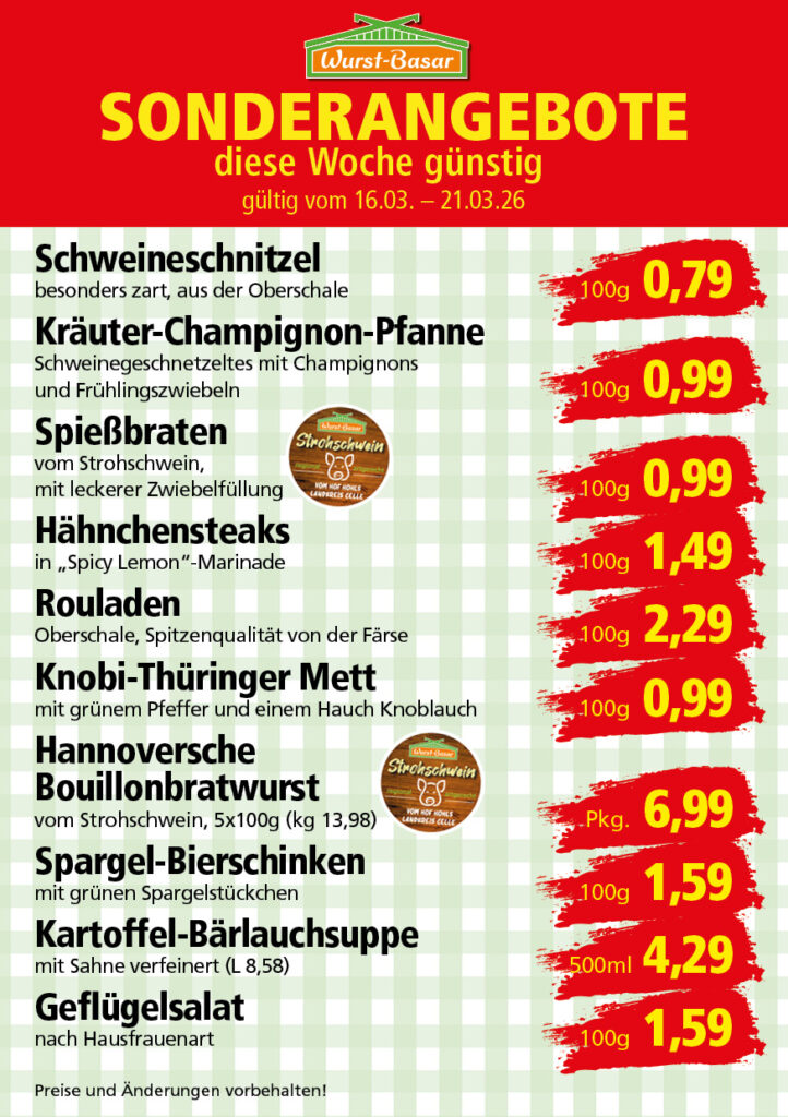 Lachsbraten frisch oder geräuchert kg 8,99 Schinken-Krustenbraten vom Strohschwein, mild gepökelt 100g 0,99 Schweinefiletpfanne mit Porree und Champignons 100g 1,29 Wildgulasch aus zartem Hirsch und Wildschwein 100g 1,99 Hirschkeulenbraten ohne Knochen 100g 2,19 Rouladen Oberschale, Spitzenqualität von der Färse 100g 2,29 Knobi-Thüringer Mett mit grünem Pfeffer und einem Hauch Knoblauch 100g 0,99 Geflügel-Wiener aus eigener Herstellung 100g 1,69 Trüffel-Leberwurst mit herzhaften Trüffeln und Sahne verfeinert 100g 2,49 Serrano-Schinken luftgetrocknet, spanische Spitzenqualität 100g 2,99 Geflügelsalat nach Hausfrauen Art 100g 1,69 Niedersächsische Hochzeitssuppe hausgemacht nach traditioneller Rezeptur (L 7,90) 500ml 3,95
